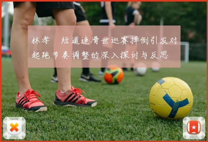 林孝埈短道速滑世巡赛摔倒引发对起跑节奏调整的深入探讨与反思