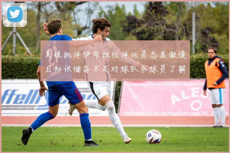 美媒批评伊布担任评论员态度傲慢且知识储备不足对球队和球员了解有限