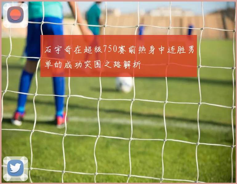 石宇奇在超级750赛前热身中连胜男单的成功突围之路解析