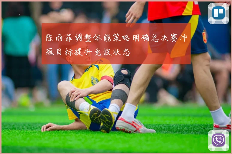 陈雨菲调整体能策略明确总决赛冲冠目标提升竞技状态