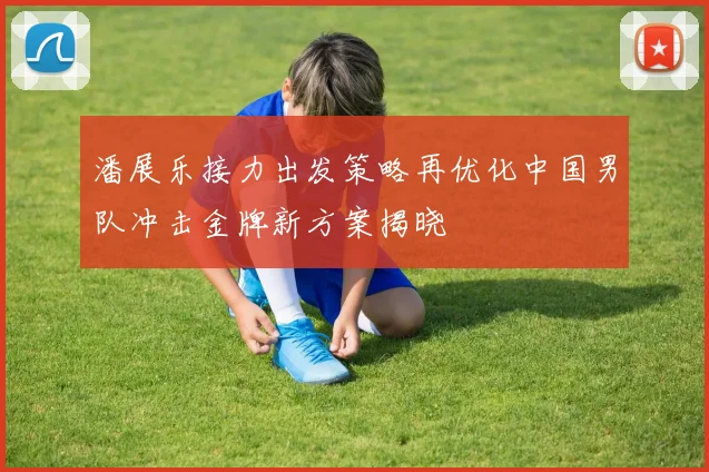潘展乐接力出发策略再优化中国男队冲击金牌新方案揭晓