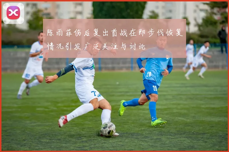 陈雨菲伤后复出首战在即步伐恢复情况引发广泛关注与讨论