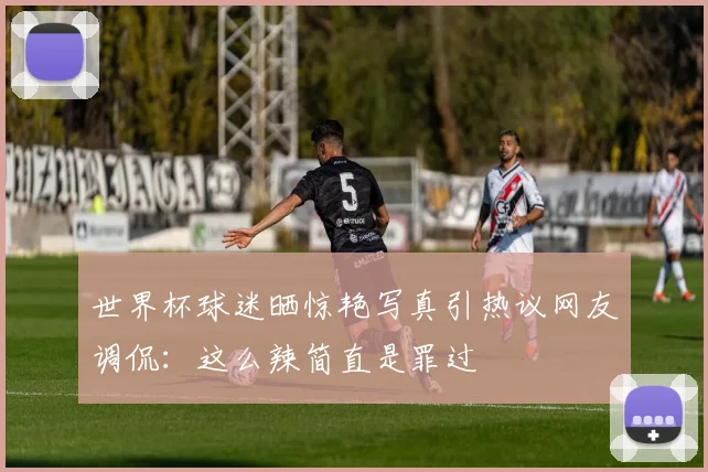 世界杯球迷晒惊艳写真引热议网友调侃：这么辣简直是罪过