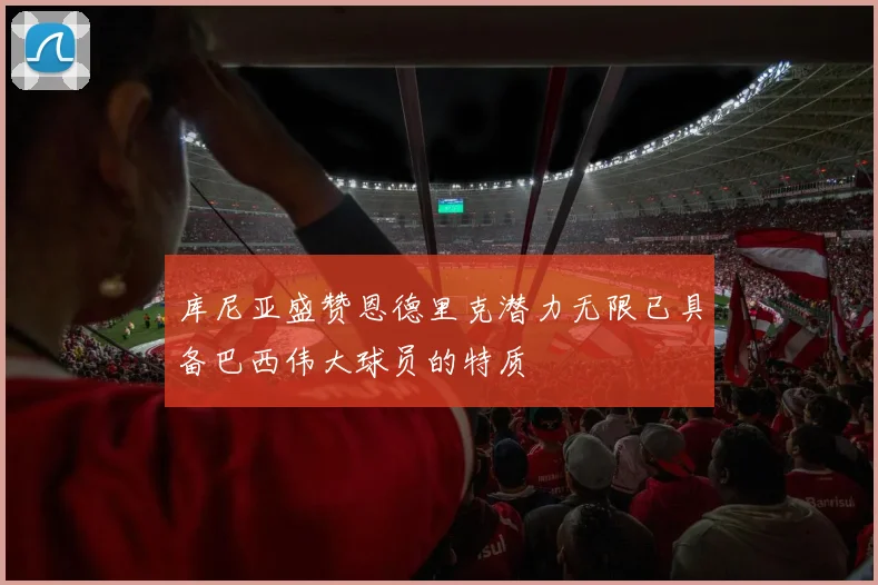 库尼亚盛赞恩德里克潜力无限已具备巴西伟大球员的特质