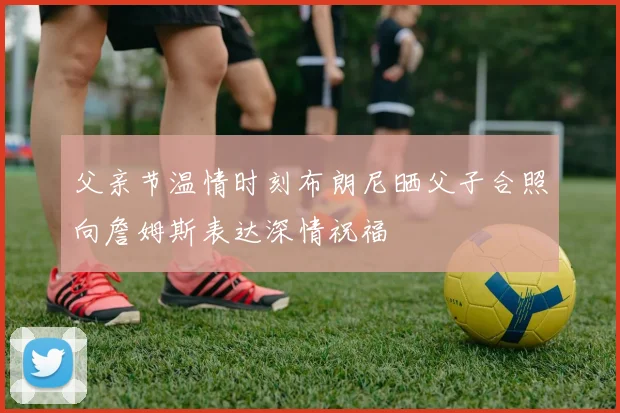父亲节温情时刻布朗尼晒父子合照向詹姆斯表达深情祝福
