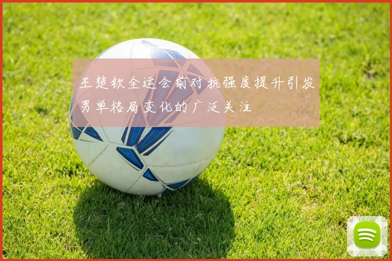 王楚钦全运会前对抗强度提升引发男单格局变化的广泛关注