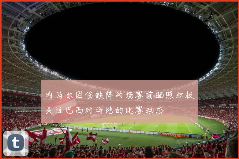 内马尔因伤缺阵两场赛前晒照积极关注巴西对海地的比赛动态